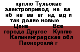 куплю Тульские электропривод  на, ва, нб, нв, вв, вг, нд, вд и так далие новые   › Цена ­ 85 500 - Все города Другое » Куплю   . Калининградская обл.,Пионерский г.